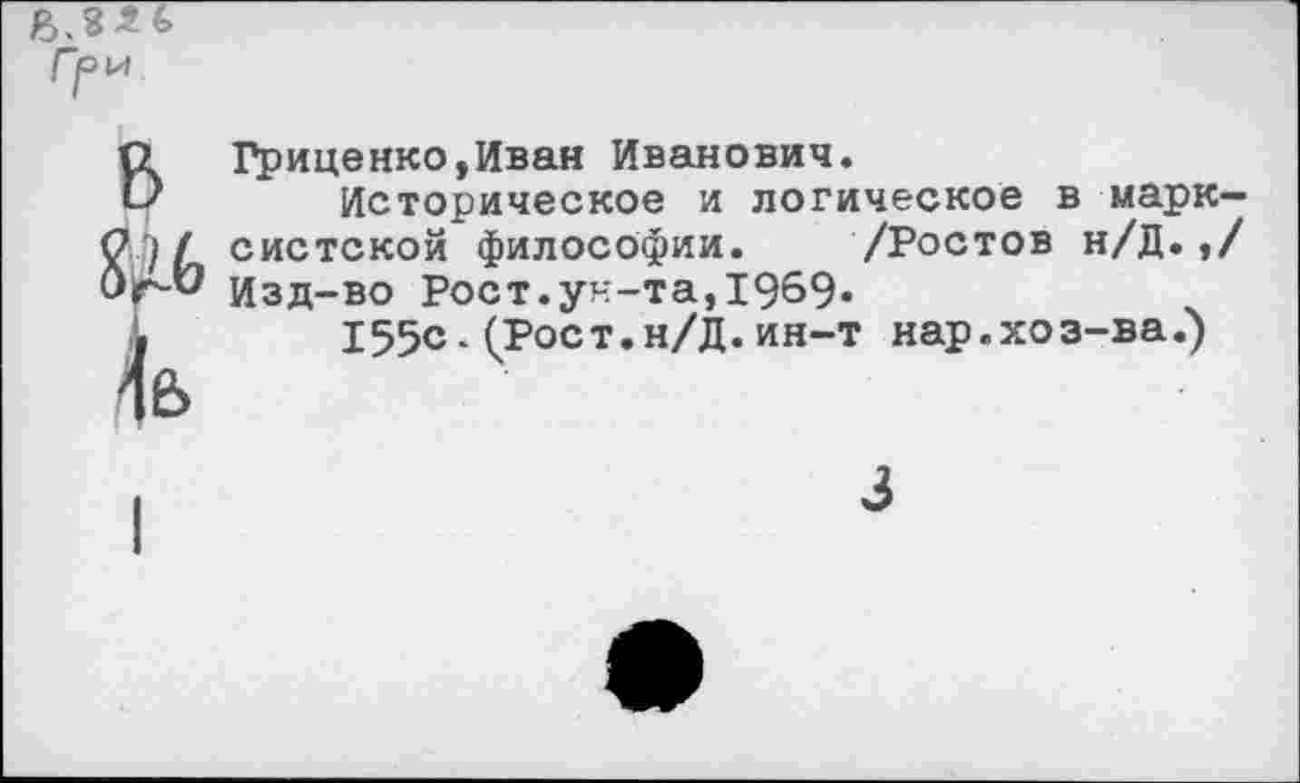 ﻿в № \ъ
Гриценко,Иван Иванович.
Историческое и логическое в марксистской философии. /Ростов н/Д.,/ Изд-во Рост.ун-та,1969-
155с-(Роет.н/Д.ин-т нар.хоз-ва.)